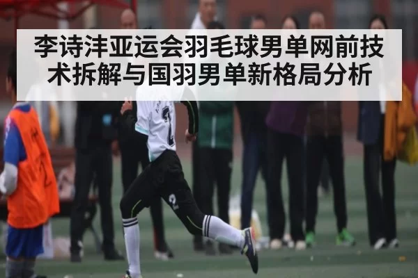 李诗沣亚运会羽毛球男单网前技术拆解与国羽男单新格局分析